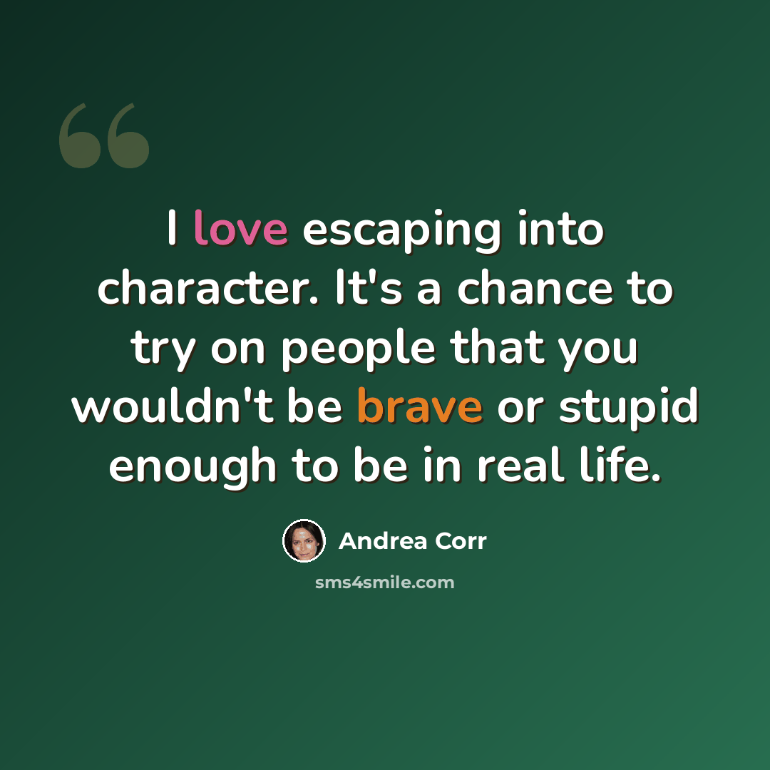 “I love escaping into character. It's a chance to try on people that you wouldn't be brave or stupid enough to be in real life.” quote by Andrea Corr