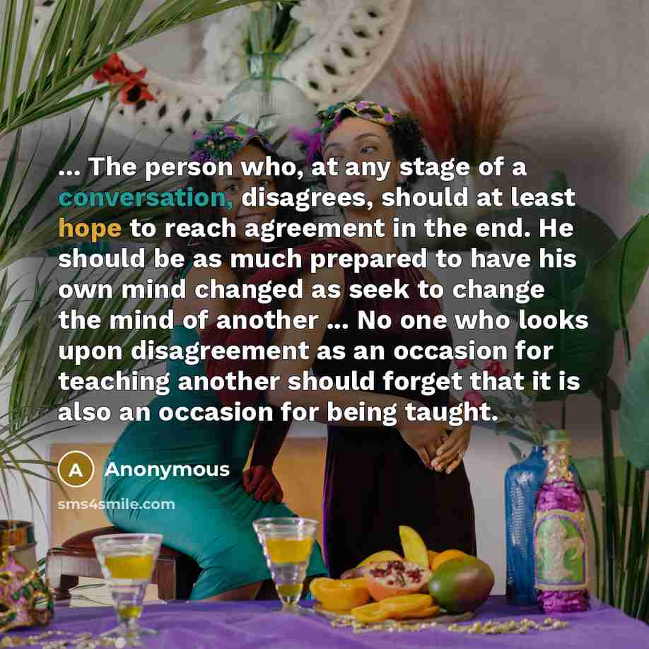 “... The person who, at any stage of a conversation, disagrees, should at least hope to reach agreement in the end. He should be as much prepared to have his own mind changed as seek to change the mind of another ... No one who looks upon disagreement as an occasion for teaching another should…” quote by Anonymous