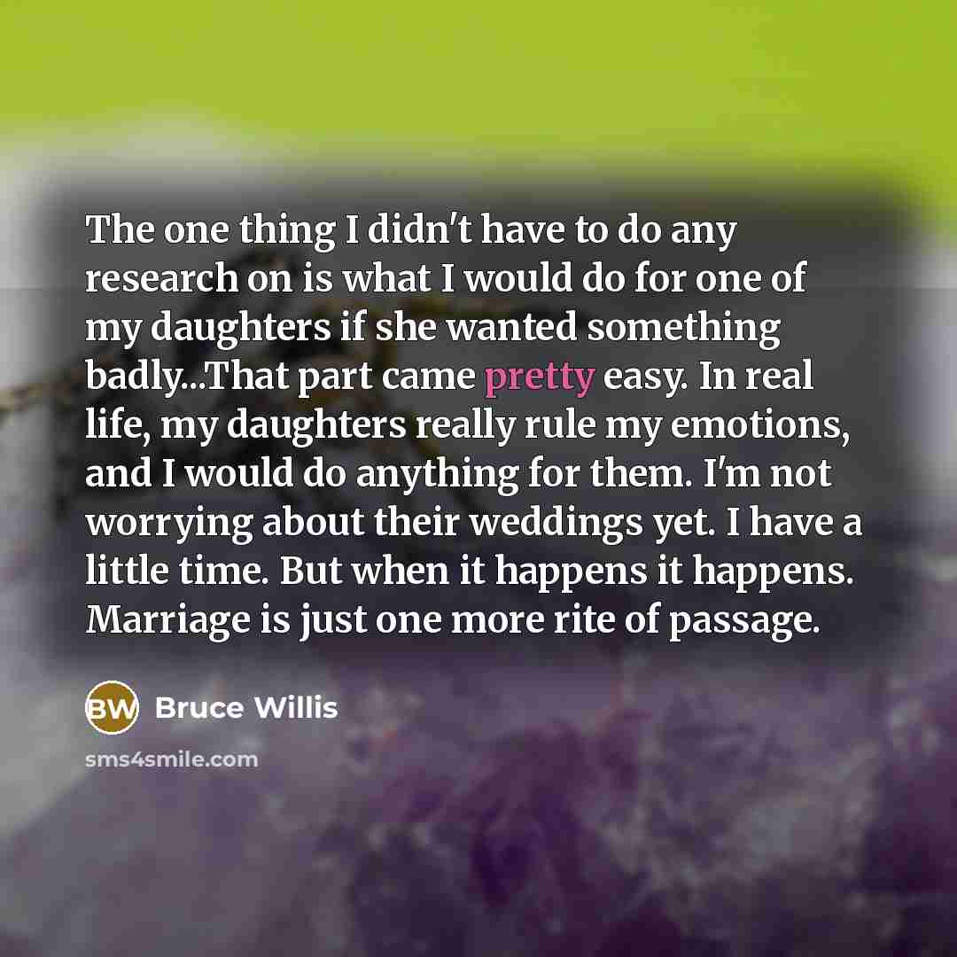 “The one thing I didn't have to do any research on is what I would do for one of my daughters if she wanted something badly...That part came pretty easy. In real life, my daughters really rule my emotions, and I would do anything for them. I'm not worrying about their weddings yet. I have a little…” quote by Bruce Willis