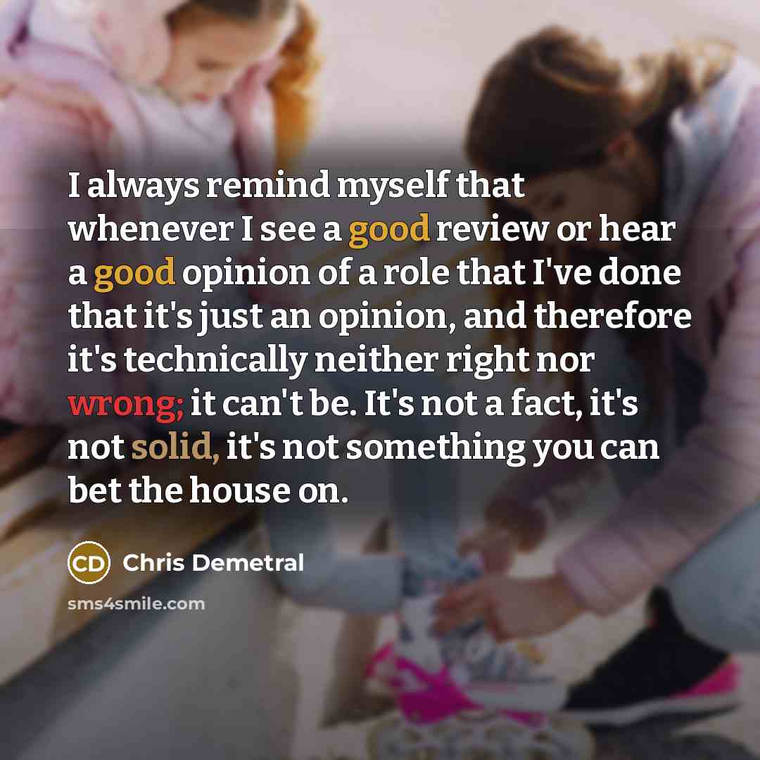 “I always remind myself that whenever I see a good review or hear a good opinion of a role that I've done that it's just an opinion, and therefore it's technically neither right nor wrong; it can't be. It's not a fact, it's not solid, it's not something you can bet the house on.” quote by Chris Demetral