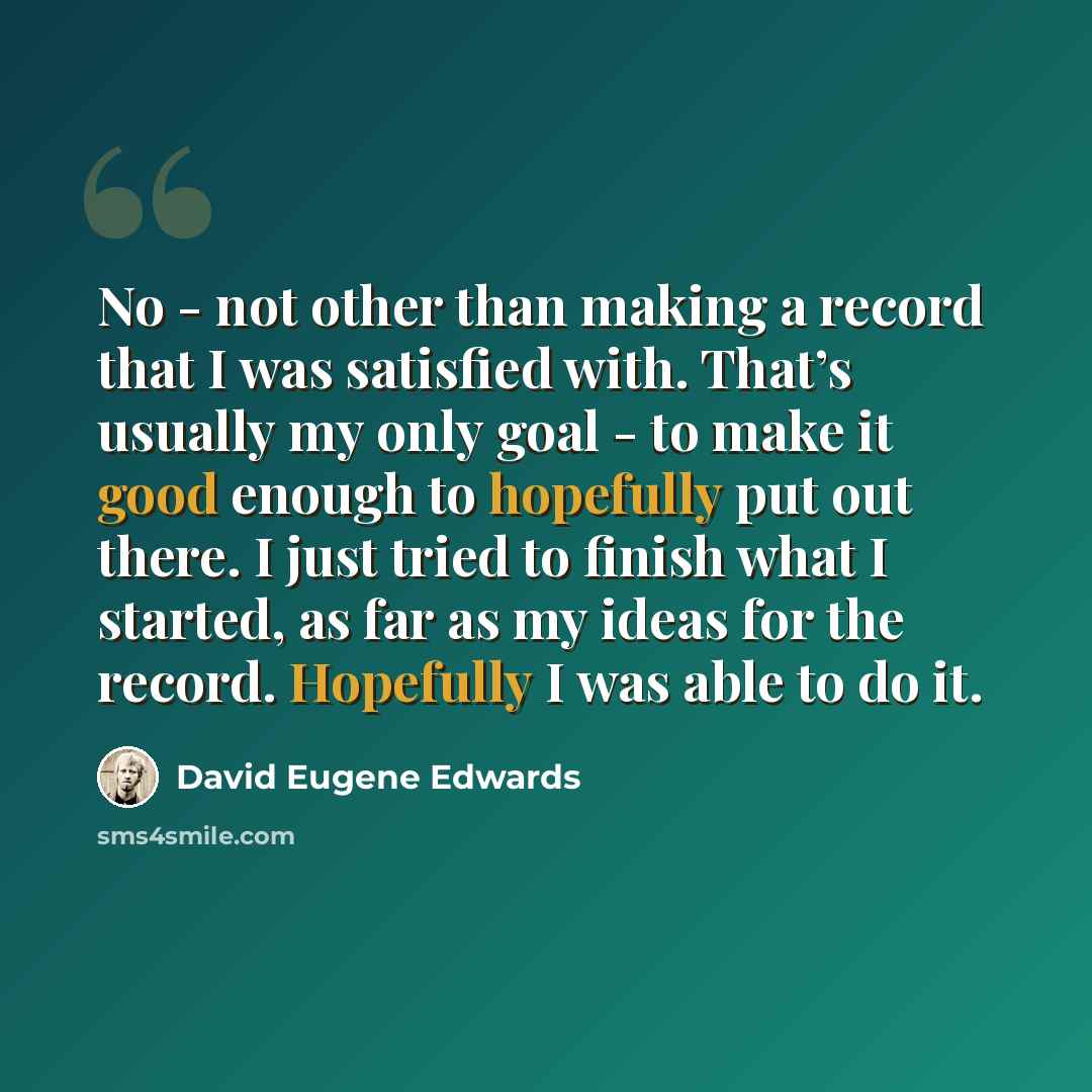 “No - not other than making a record that I was satisfied with. That’s usually my only goal - to make it good enough to hopefully put out there. I just tried to finish what I started, as far as my ideas for the record. Hopefully I was able to do it.” quote by David Eugene Edwards