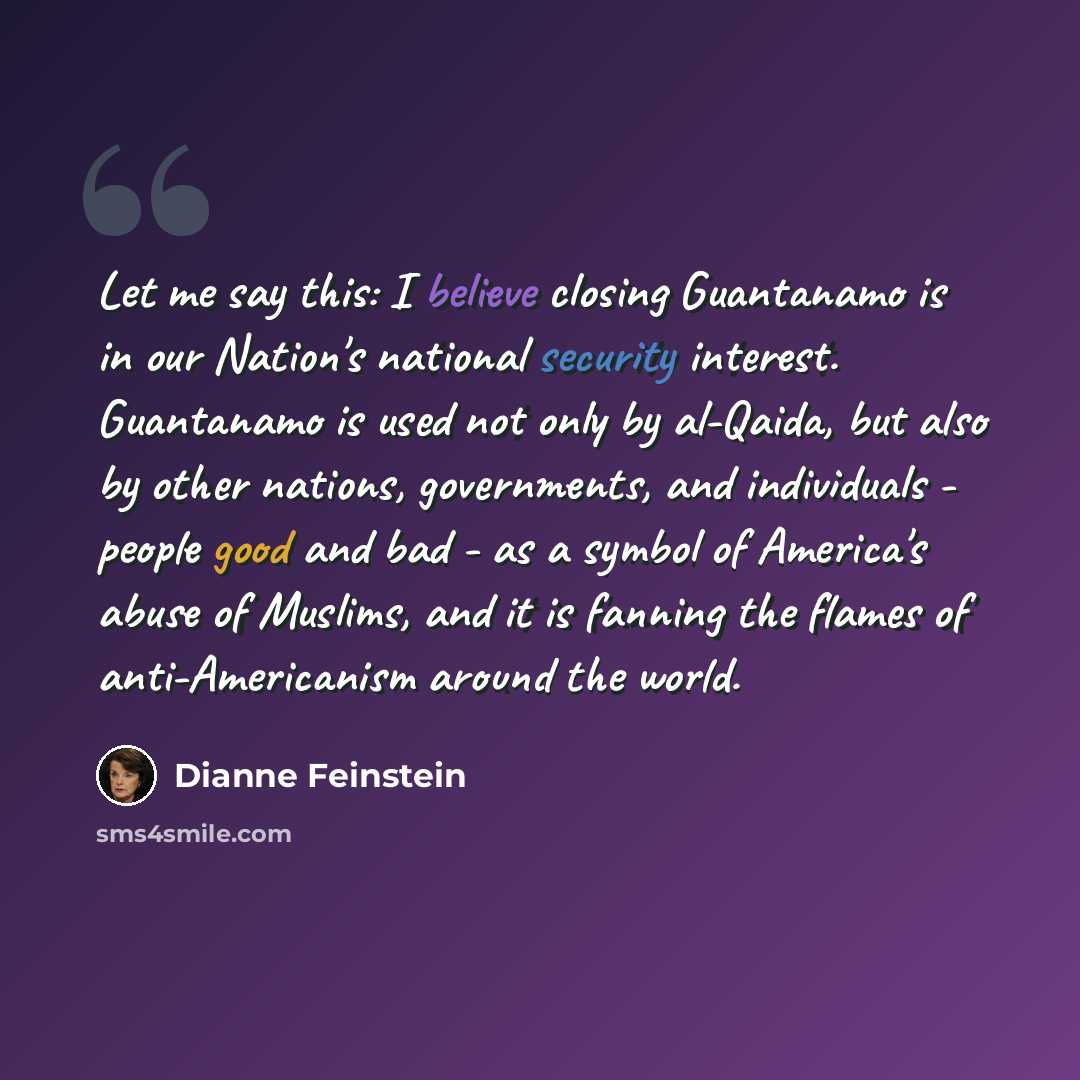 “Let me say this: I believe closing Guantanamo is in our Nation's national security interest. Guantanamo is used not only by al-Qaida, but also by other nations, governments, and individuals - people good and bad - as a symbol of America's abuse of Muslims, and it is fanning the flames of…” quote by Dianne Feinstein