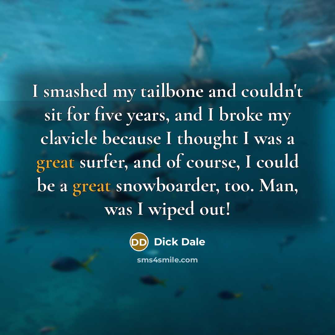 “I smashed my tailbone and couldn't sit for five years, and I broke my clavicle because I thought I was a great surfer, and of course, I could be a great snowboarder, too. Man, was I wiped out!” quote by Dick Dale