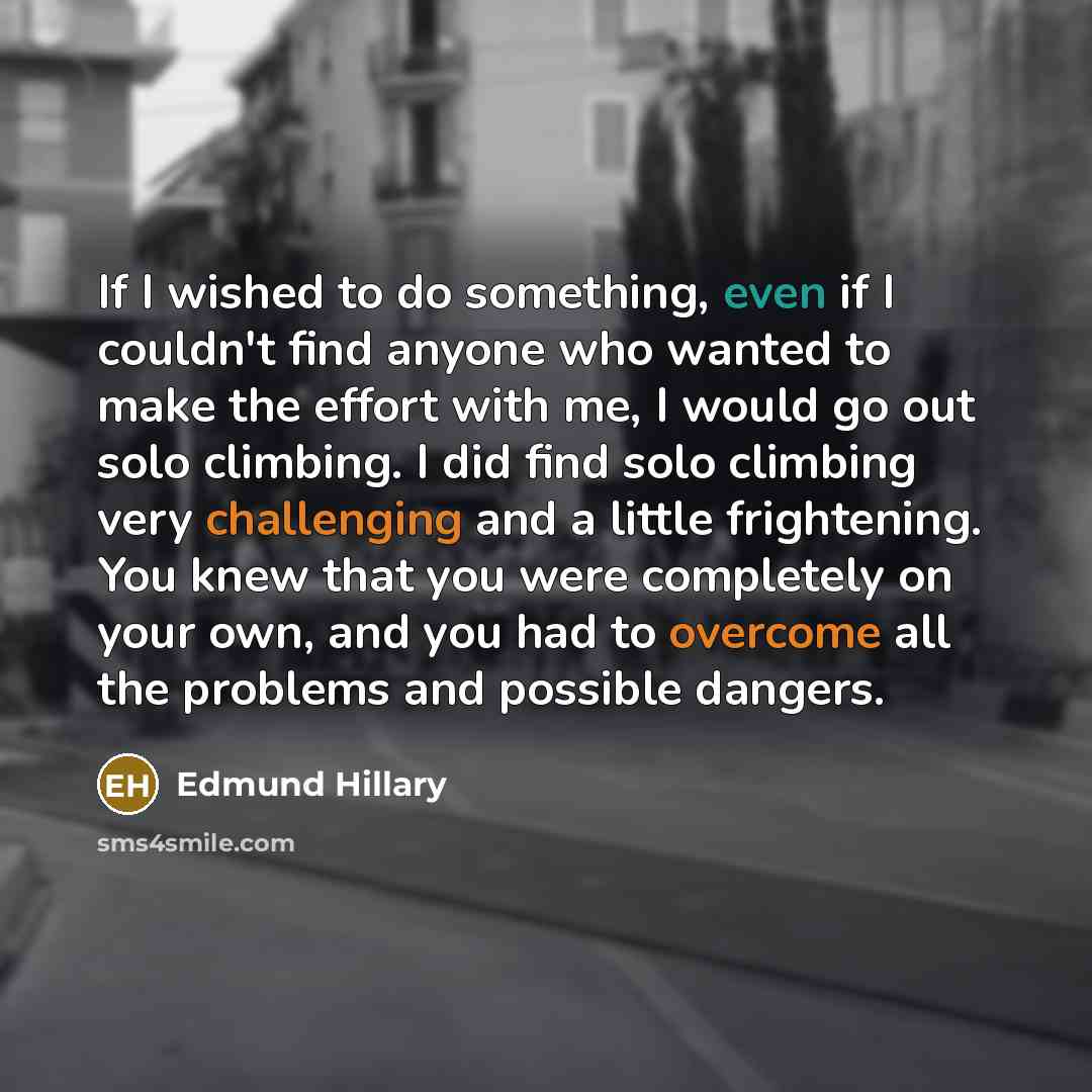 “If I wished to do something, even if I couldn't find anyone who wanted to make the effort with me, I would go out solo climbing. I did find solo climbing very challenging and a little frightening. You knew that you were completely on your own, and you had to overcome all the problems and possible…” quote by Edmund Hillary