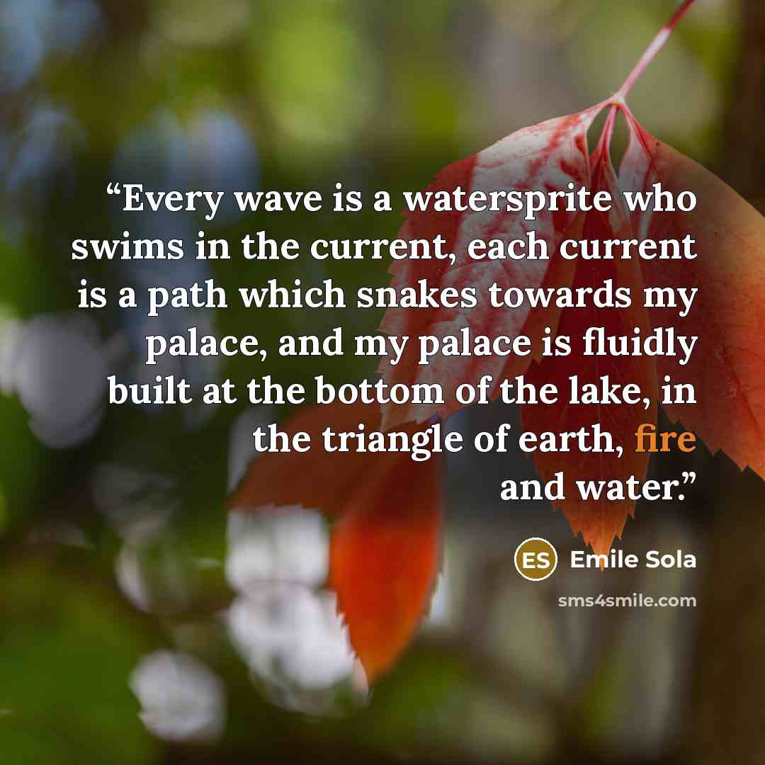 “Every wave is a watersprite who swims in the current, each current is a path which snakes towards my palace, and my palace is fluidly built at the bottom of the lake, in the triangle of earth, fire and water.” quote by Emile Sola