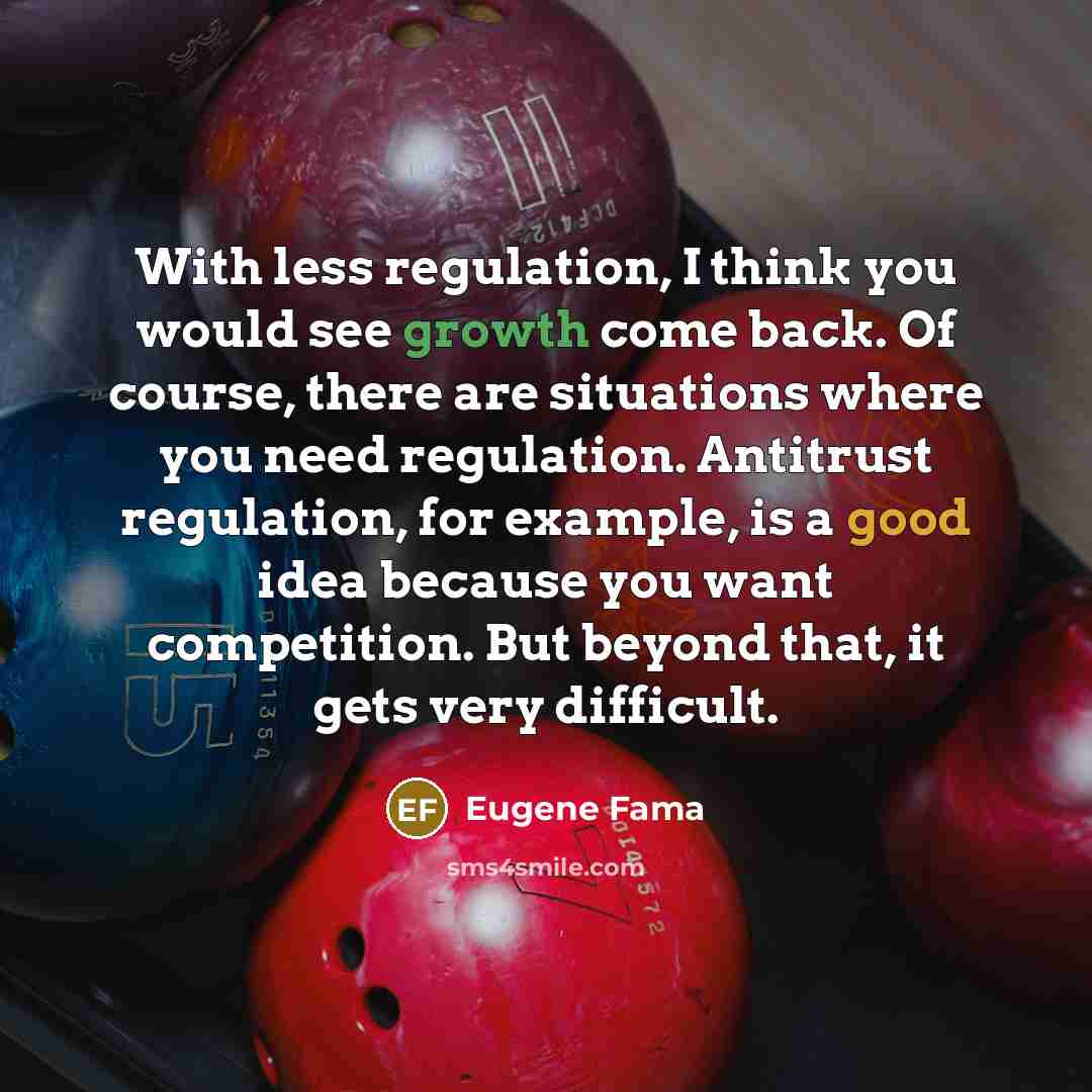 “With less regulation, I think you would see growth come back. Of course, there are situations where you need regulation. Antitrust regulation, for example, is a good idea because you want competition. But beyond that, it gets very difficult.” quote by Eugene Fama