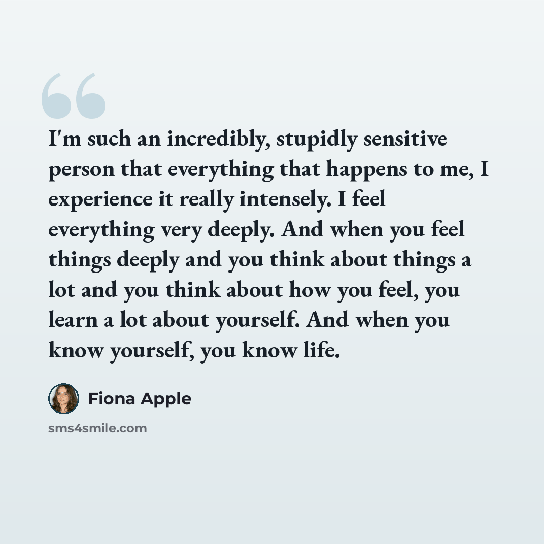 “I'm such an incredibly, stupidly sensitive person that everything that happens to me, I experience it really intensely. I feel everything very deeply. And when you feel things deeply and you think about things a lot and you think about how you feel, you learn a lot about yourself. And when you…” quote by Fiona Apple