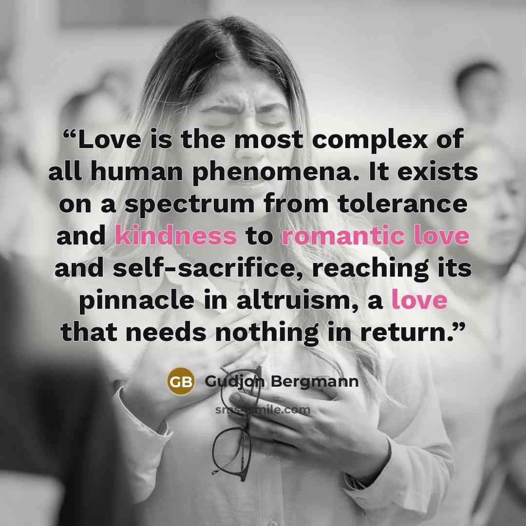 “Love is the most complex of all human phenomena. It exists on a spectrum from tolerance and kindness to romantic love and self-sacrifice, reaching its pinnacle in altruism, a love that needs nothing in return.” quote by Gudjon Bergmann