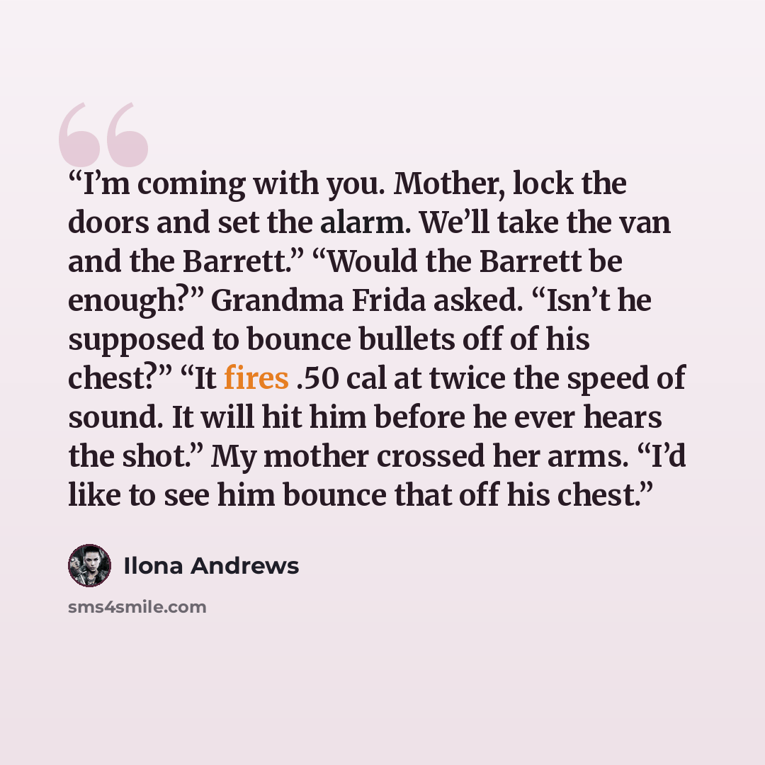 “I’m coming with you. Mother, lock the doors and set the alarm. We’ll take the van and the Barrett.” “Would the Barrett be enough?” Grandma Frida asked. “Isn’t he supposed to bounce bullets off of his chest?” “It fires .50 cal at twice the speed of sound. It will hit him before he ever hears the…” quote by Ilona Andrews