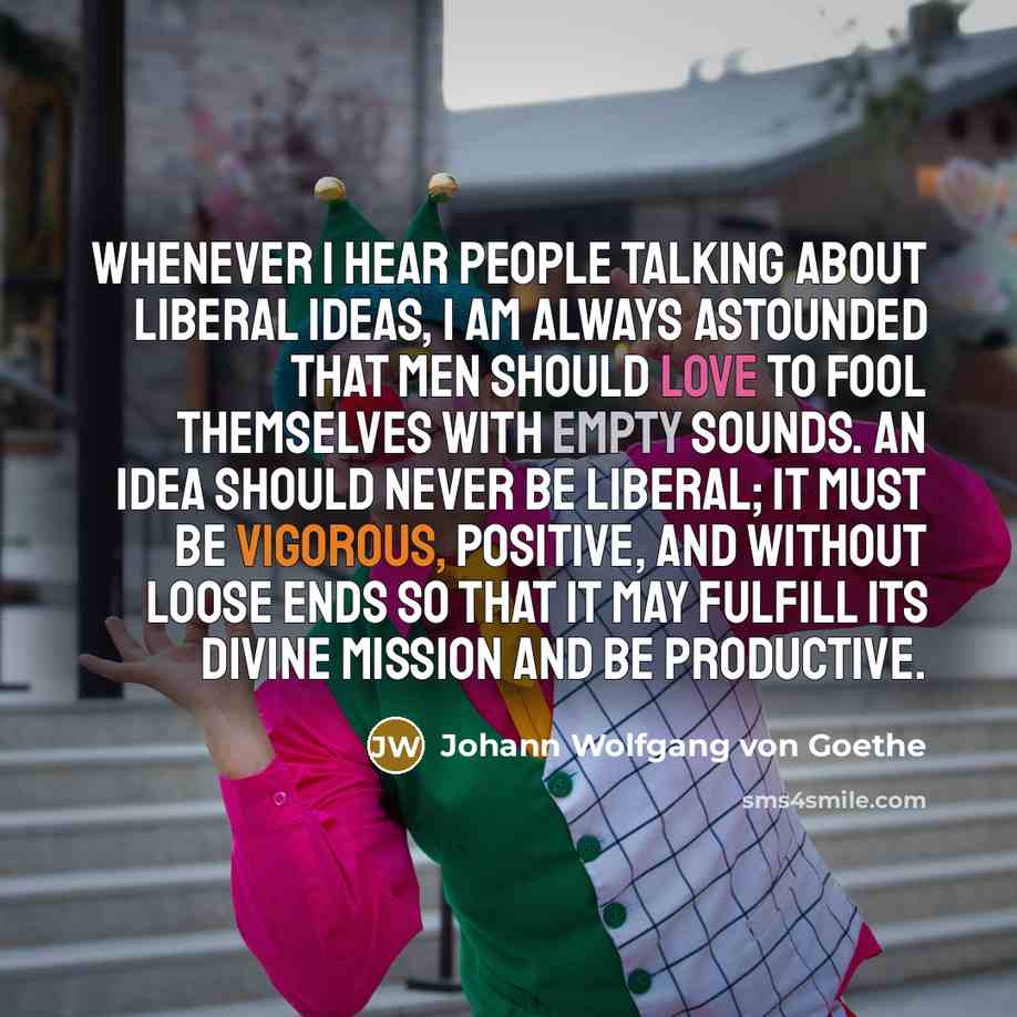 “Whenever I hear people talking about liberal ideas, I am always astounded that men should love to fool themselves with empty sounds. An idea should never be liberal; it must be vigorous, positive, and without loose ends so that it may fulfill its divine mission and be productive.” quote by Johann Wolfgang von Goethe