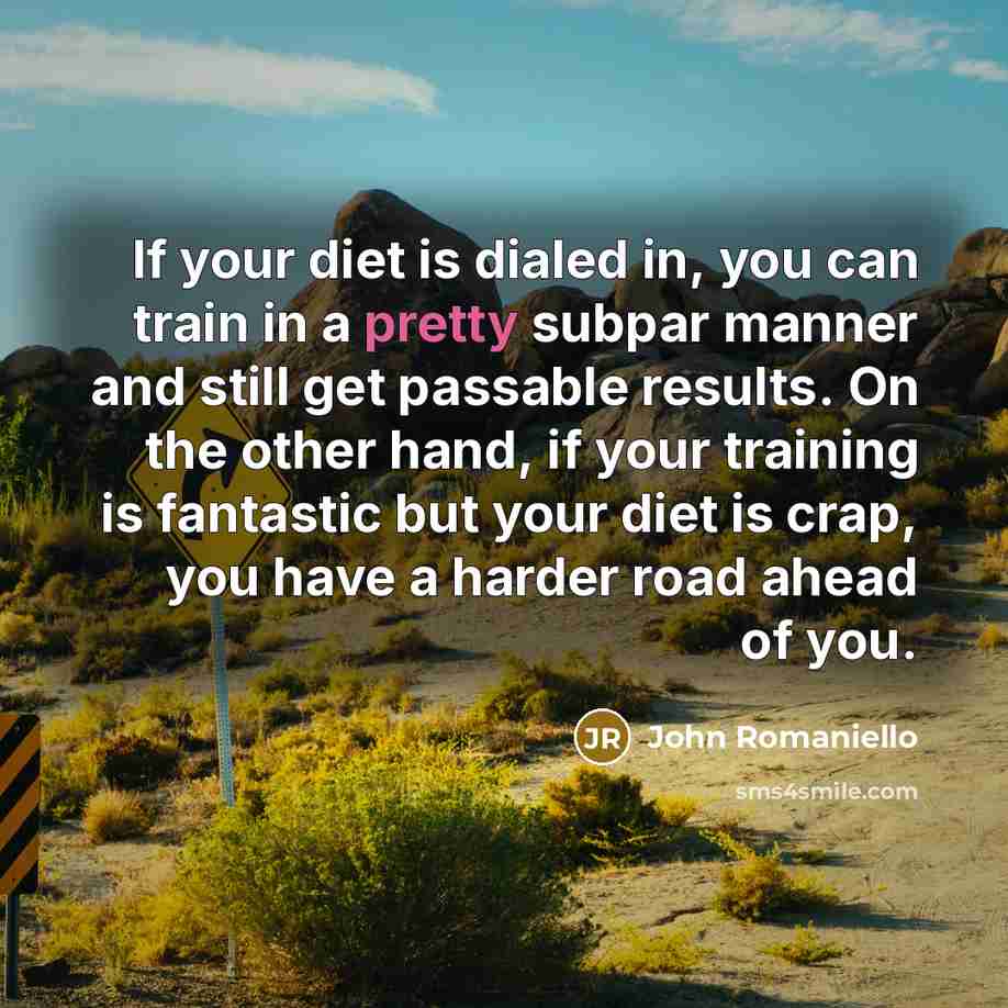 “If your diet is dialed in, you can train in a pretty subpar manner and still get passable results. On the other hand, if your training is fantastic but your diet is crap, you have a harder road ahead of you.” quote by John Romaniello