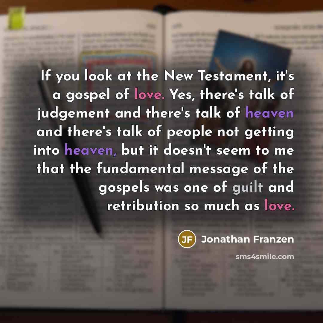 “If you look at the New Testament, it's a gospel of love. Yes, there's talk of judgement and there's talk of heaven and there's talk of people not getting into heaven, but it doesn't seem to me that the fundamental message of the gospels was one of guilt and retribution so much as love.” quote by Jonathan Franzen