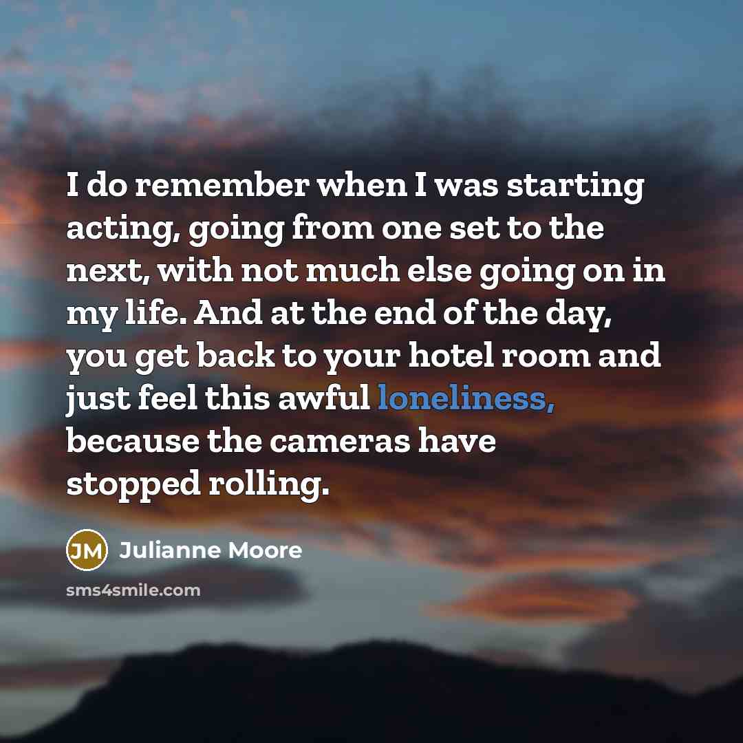 “I do remember when I was starting acting, going from one set to the next, with not much else going on in my life. And at the end of the day, you get back to your hotel room and just feel this awful loneliness, because the cameras have stopped rolling.” quote by Julianne Moore