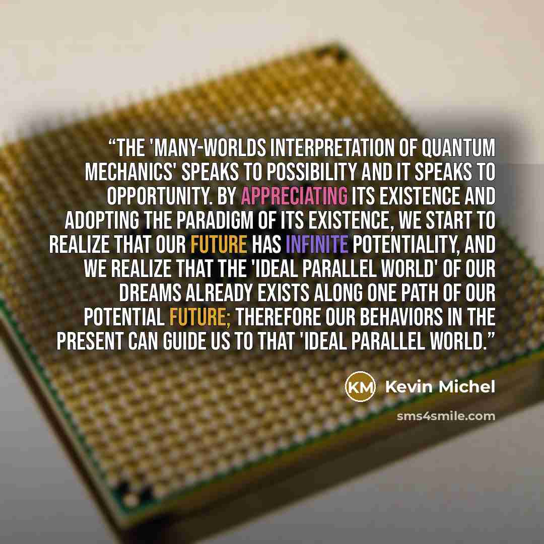 “The 'Many-Worlds Interpretation of Quantum Mechanics' speaks to possibility and it speaks to opportunity. By appreciating its existence and adopting the paradigm of its existence, we start to realize that our future has infinite potentiality, and we realize that the 'Ideal Parallel World' of our…” quote by Kevin Michel