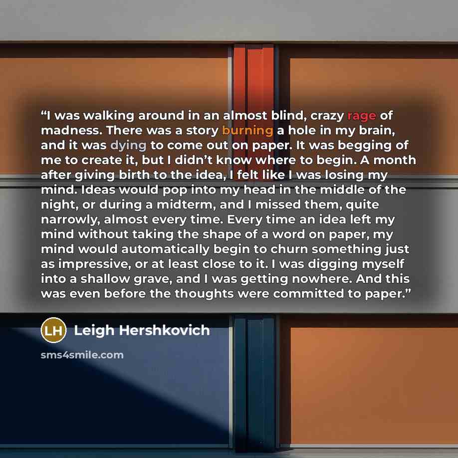 “I was walking around in an almost blind, crazy rage of madness. There was a story burning a hole in my brain, and it was dying to come out on paper. It was begging of me to create it, but I didn’t know where to begin. A month after giving birth to the idea, I felt like I was losing my mind. Ideas…” quote by Leigh Hershkovich