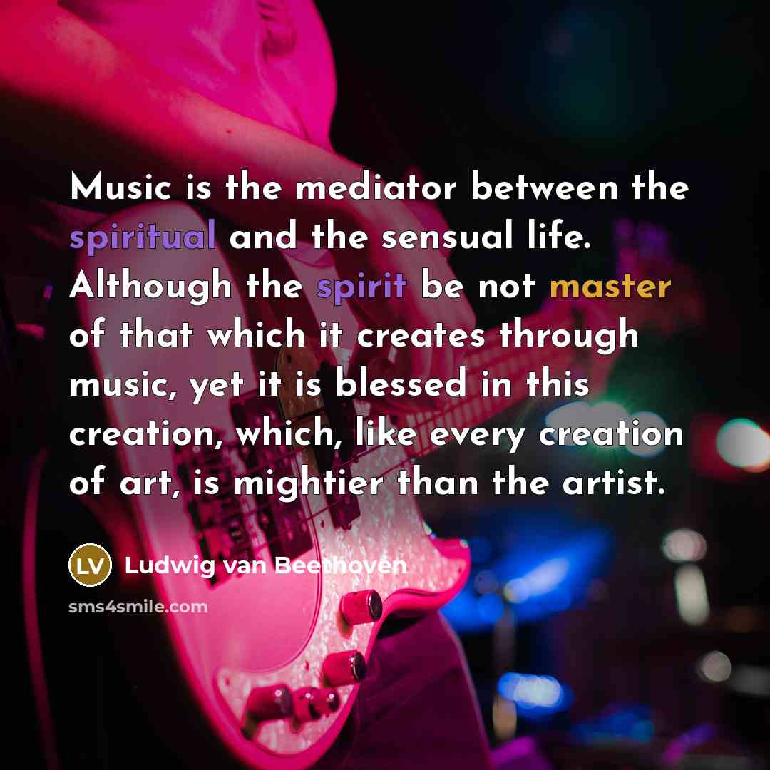 “Music is the mediator between the spiritual and the sensual life. Although the spirit be not master of that which it creates through music, yet it is blessed in this creation, which, like every creation of art, is mightier than the artist.” quote by Ludwig van Beethoven