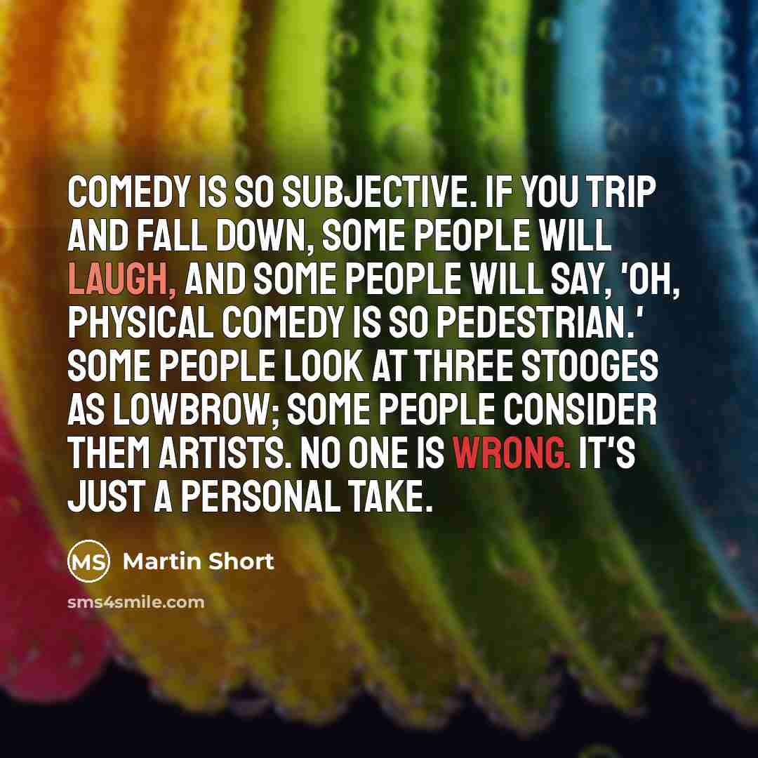 “Comedy is so subjective. If you trip and fall down, some people will laugh, and some people will say, 'Oh, physical comedy is so pedestrian.' Some people look at Three Stooges as lowbrow; some people consider them artists. No one is wrong. It's just a personal take.” quote by Martin Short