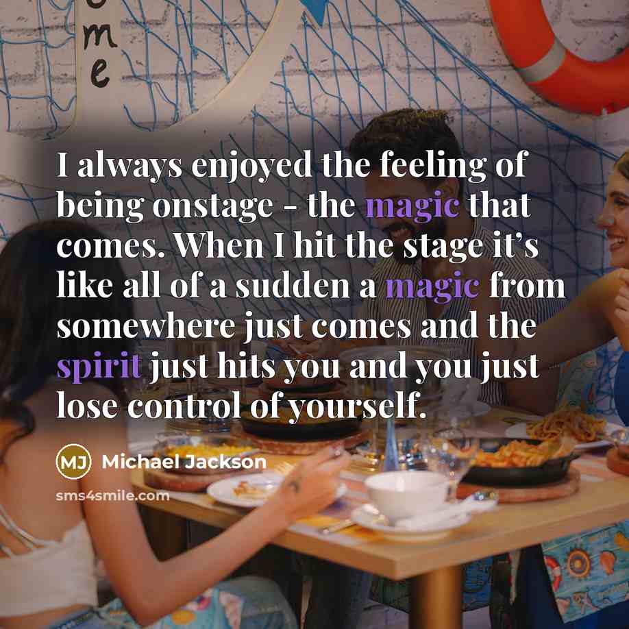 “I always enjoyed the feeling of being onstage - the magic that comes. When I hit the stage it’s like all of a sudden a magic from somewhere just comes and the spirit just hits you and you just lose control of yourself.” quote by Michael Jackson