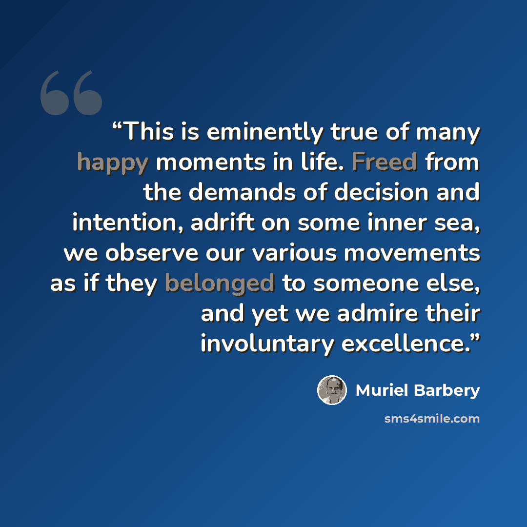 “This is eminently true of many happy moments in life. Freed from the demands of decision and intention, adrift on some inner sea, we observe our various movements as if they belonged to someone else, and yet we admire their involuntary excellence.” quote by Muriel Barbery