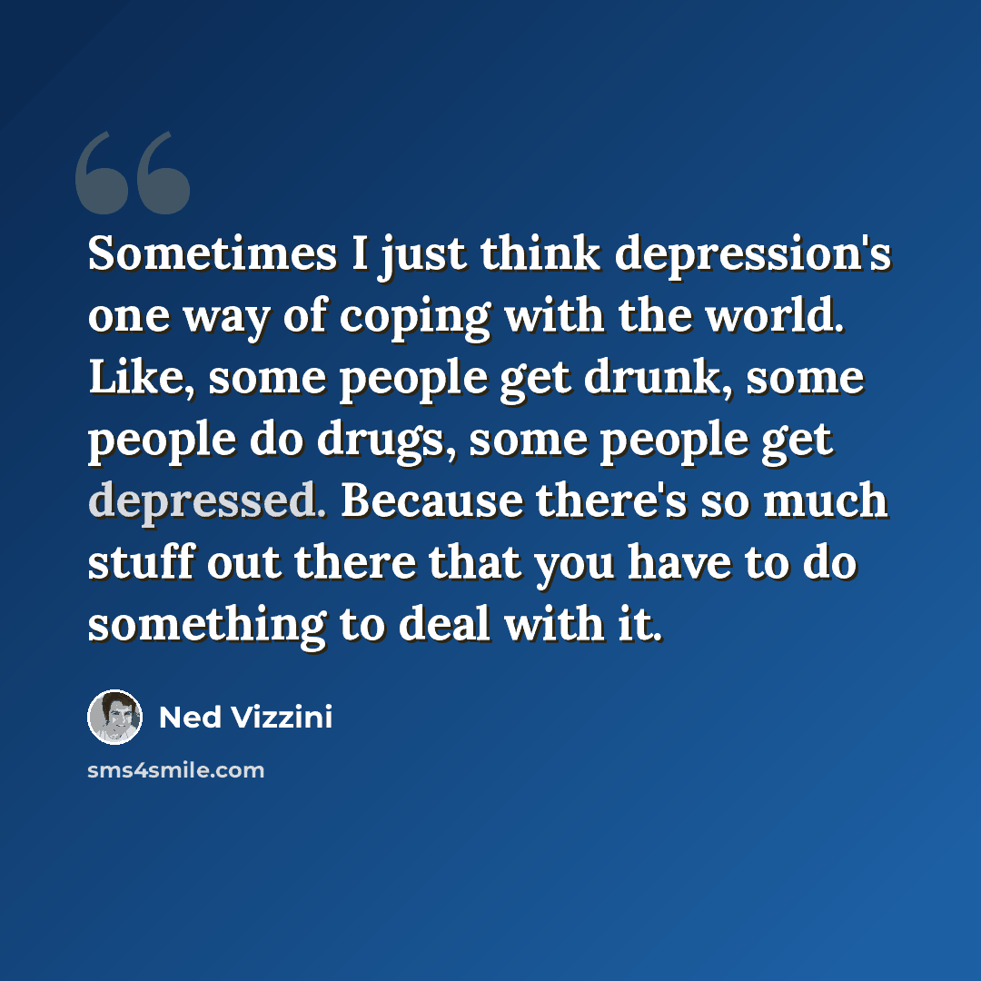 “Sometimes I just think depression's one way of coping with the world. Like, some people get drunk, some people do drugs, some people get depressed. Because there's so much stuff out there that you have to do something to deal with it.” quote by Ned Vizzini