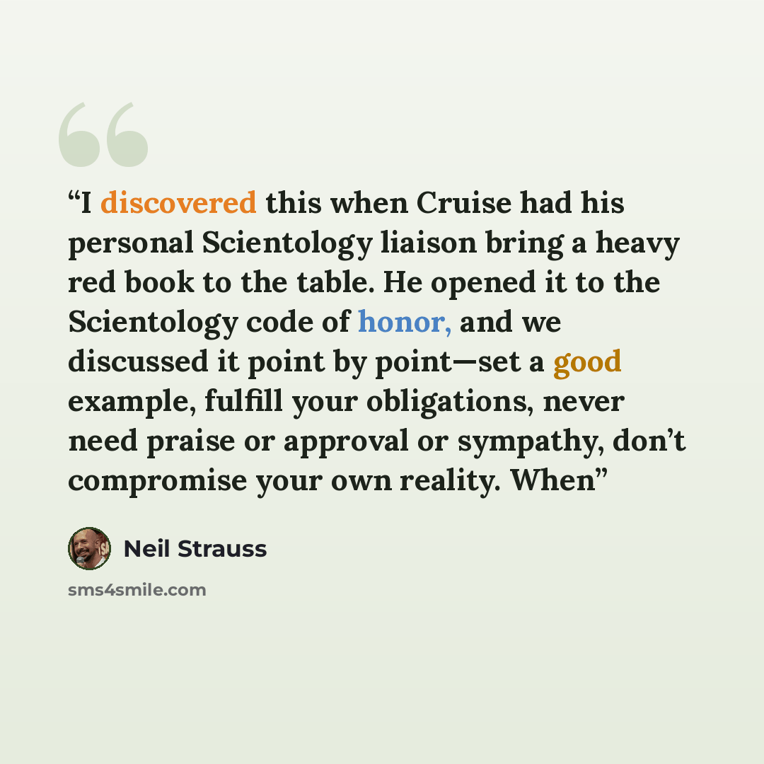 “I discovered this when Cruise had his personal Scientology liaison bring a heavy red book to the table. He opened it to the Scientology code of honor, and we discussed it point by point—set a good example, fulfill your obligations, never need praise or approval or sympathy, don’t compromise your…” quote by Neil Strauss