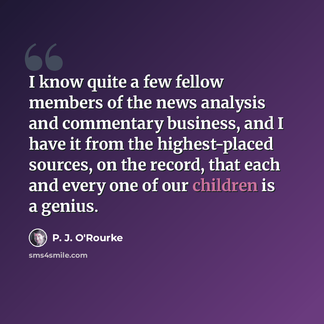 “I know quite a few fellow members of the news analysis and commentary business, and I have it from the highest-placed sources, on the record, that each and every one of our children is a genius.” quote by P. J. O'Rourke