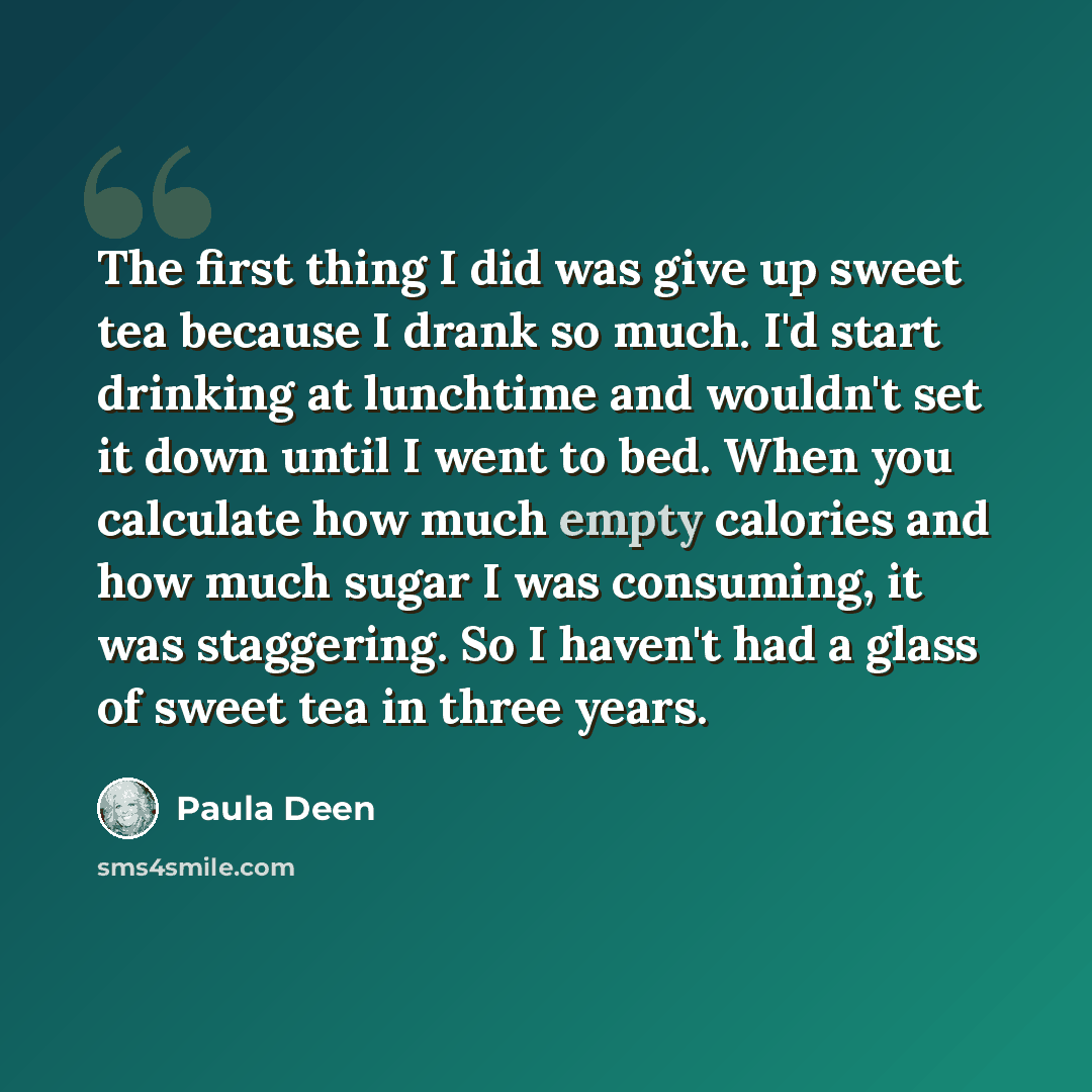 “The first thing I did was give up sweet tea because I drank so much. I'd start drinking at lunchtime and wouldn't set it down until I went to bed. When you calculate how much empty calories and how much sugar I was consuming, it was staggering. So I haven't had a glass of sweet tea in three years.” quote by Paula Deen