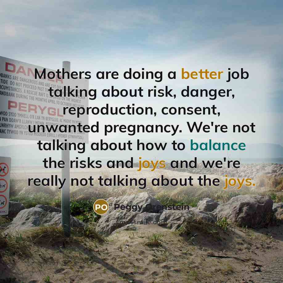 “Mothers are doing a better job talking about risk, danger, reproduction, consent, unwanted pregnancy. We're not talking about how to balance the risks and joys and we're really not talking about the joys.” quote by Peggy Orenstein