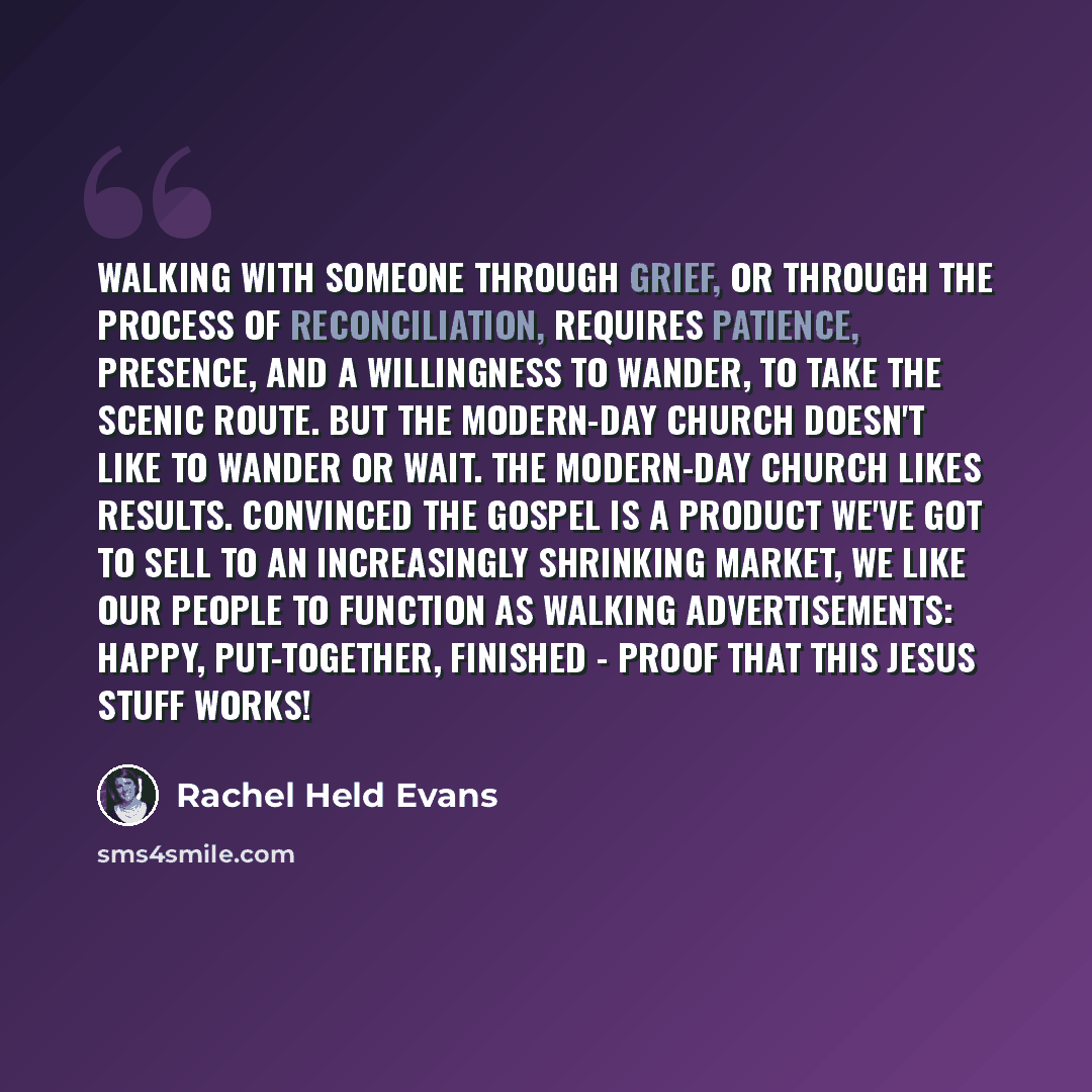 “Walking with someone through grief, or through the process of reconciliation, requires patience, presence, and a willingness to wander, to take the scenic route. But the modern-day church doesn't like to wander or wait. The modern-day church likes results. Convinced the gospel is a product we've…” quote by Rachel Held Evans