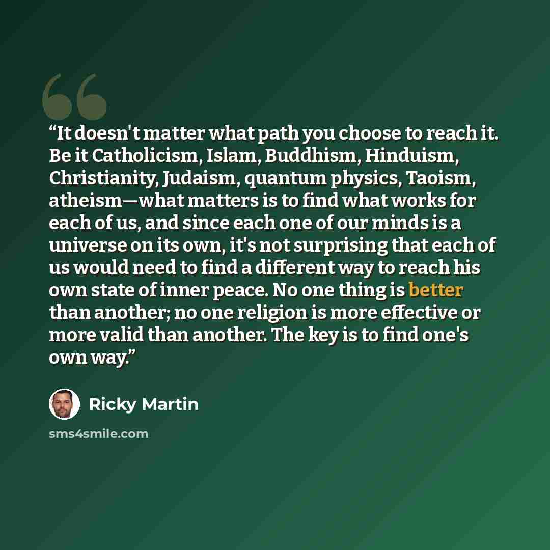 “It doesn't matter what path you choose to reach it. Be it Catholicism, Islam, Buddhism, Hinduism, Christianity, Judaism, quantum physics, Taoism, atheism—what matters is to find what works for each of us, and since each one of our minds is a universe on its own, it's not surprising that each of us…” quote by Ricky Martin