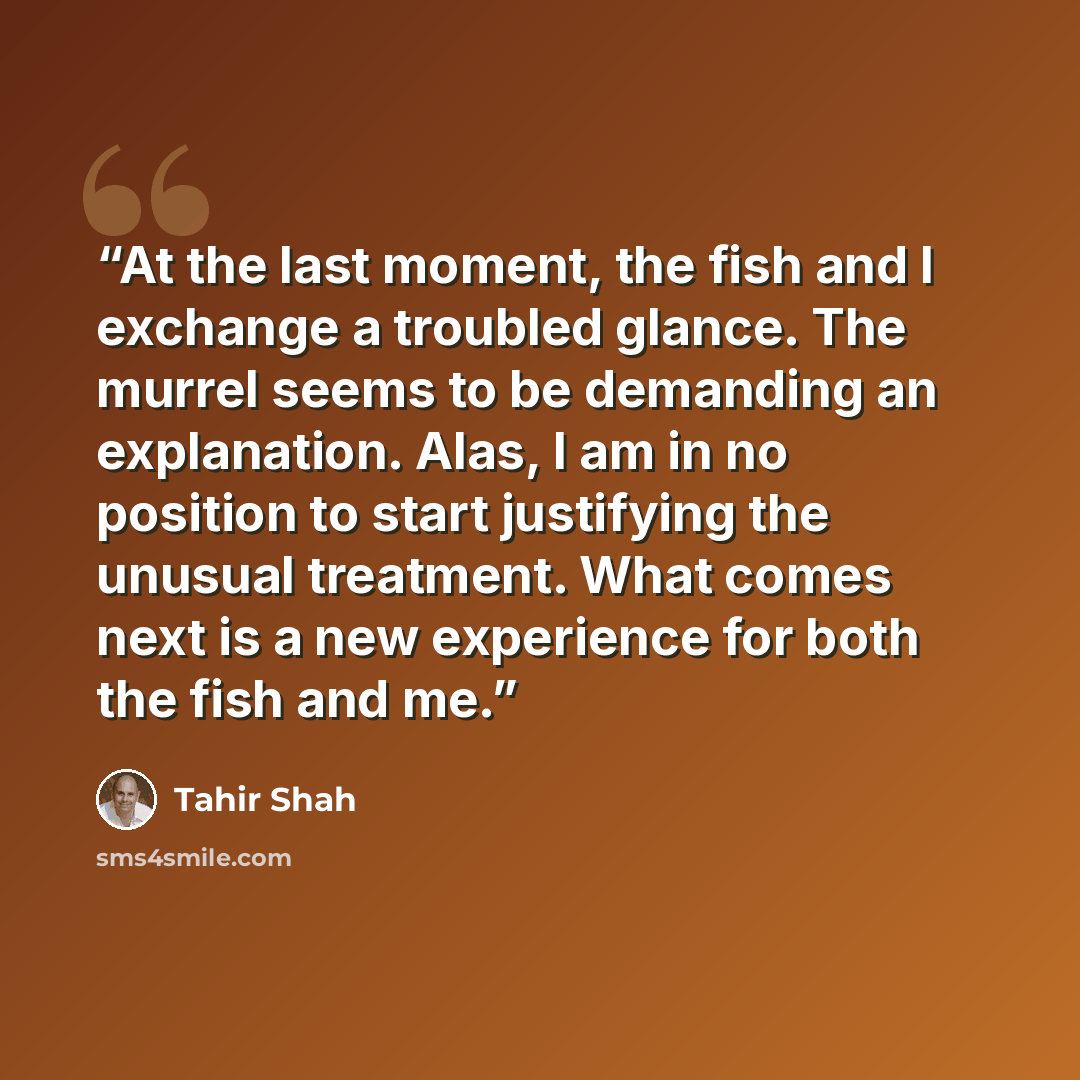 “At the last moment, the fish and I exchange a troubled glance. The murrel seems to be demanding an explanation. Alas, I am in no position to start justifying the unusual treatment. What comes next is a new experience for both the fish and me.” quote by Tahir Shah