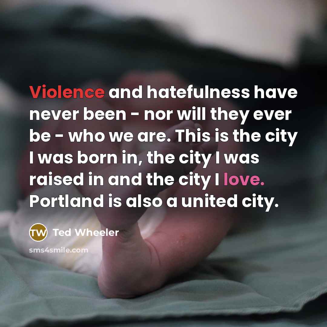 “Violence and hatefulness have never been - nor will they ever be - who we are. This is the city I was born in, the city I was raised in and the city I love. Portland is also a united city.” quote by Ted Wheeler