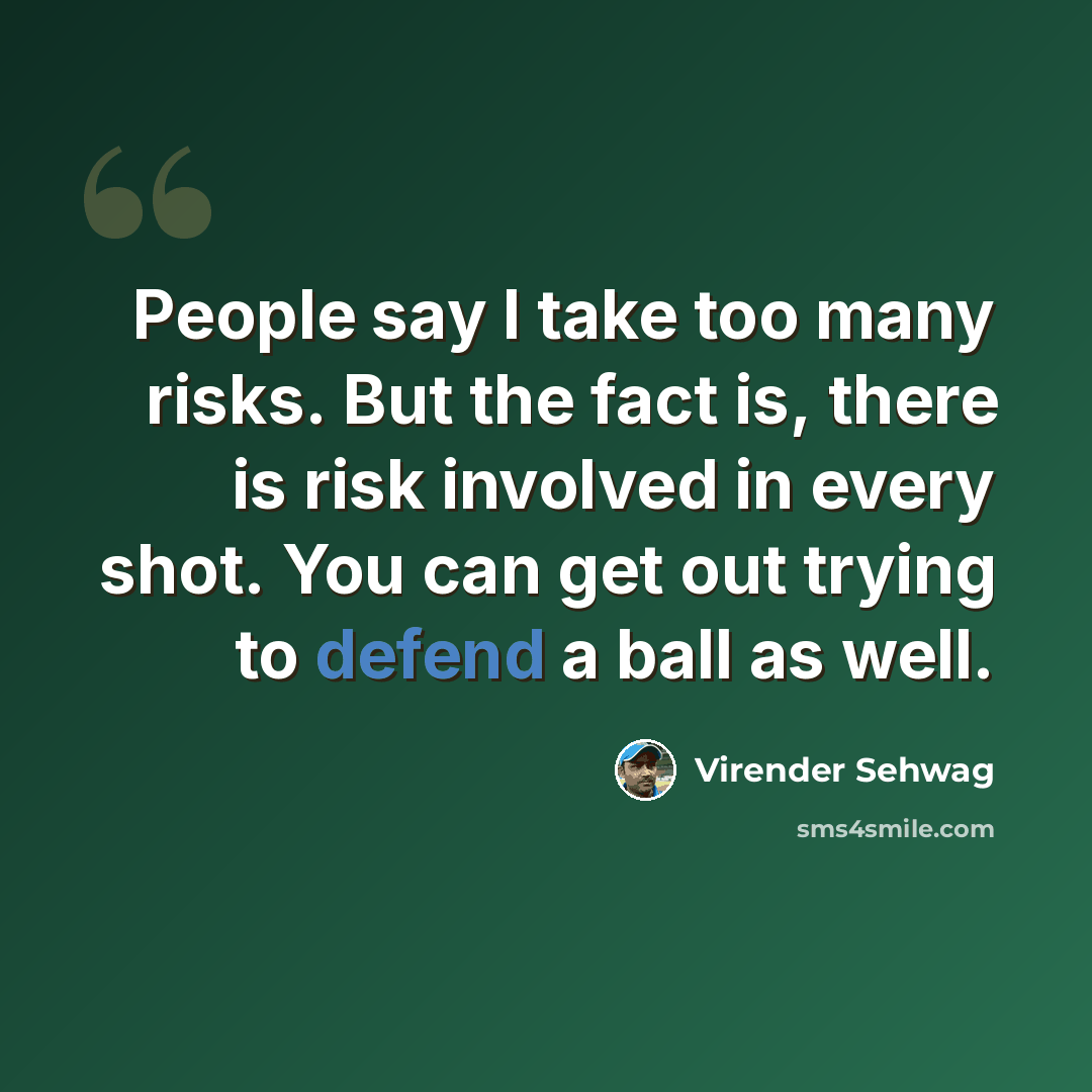 “People say I take too many risks. But the fact is, there is risk involved in every shot. You can get out trying to defend a ball as well.” quote by Virender Sehwag
