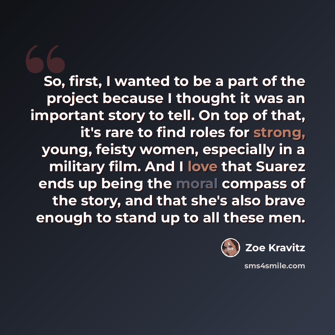 “So, first, I wanted to be a part of the project because I thought it was an important story to tell. On top of that, it's rare to find roles for strong, young, feisty women, especially in a military film. And I love that Suarez ends up being the moral compass of the story, and that she's also…” quote by Zoe Kravitz