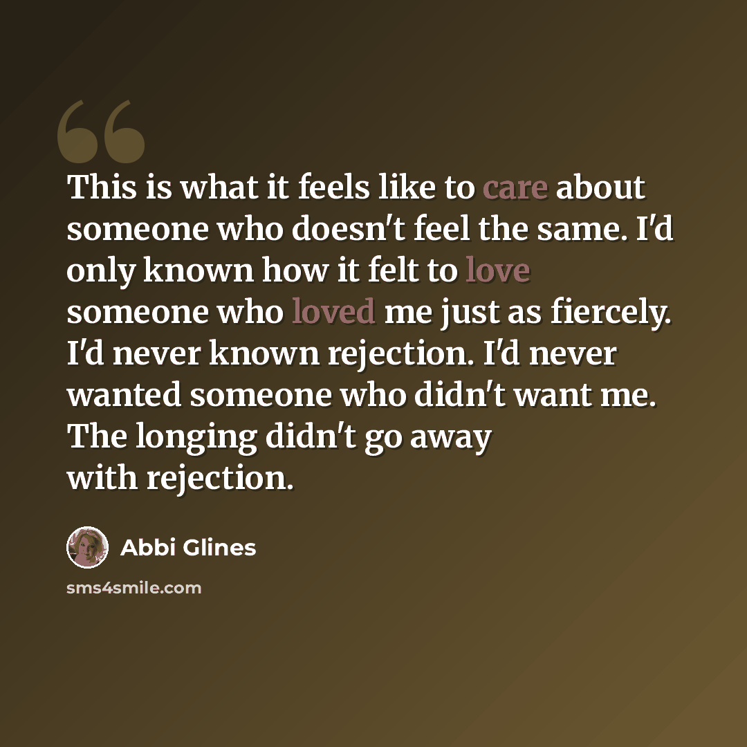 “This is what it feels like to care about someone who doesn't feel the same. I'd only known how it felt to love someone who loved me just as fiercely. I'd never known rejection. I'd never wanted someone who didn't want me. The longing didn't go away with rejection.” quote by Abbi Glines