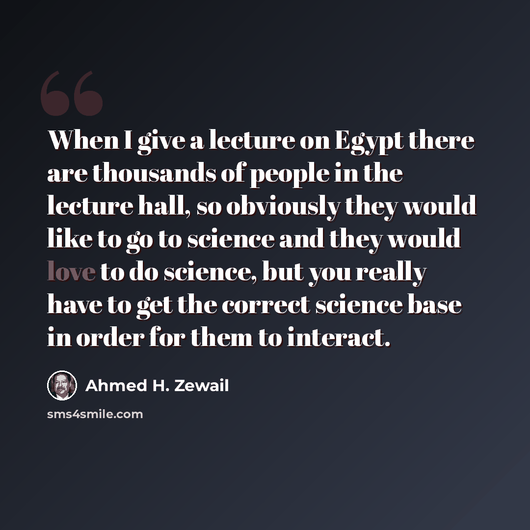 “When I give a lecture on Egypt there are thousands of people in the lecture hall, so obviously they would like to go to science and they would love to do science, but you really have to get the correct science base in order for them to interact.” quote by Ahmed H. Zewail