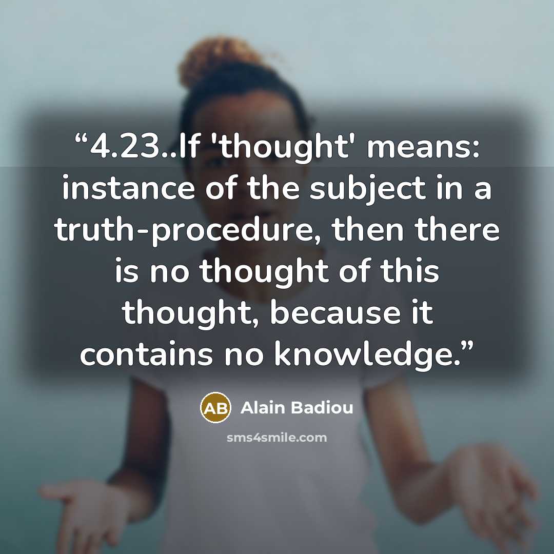 “4.23..If 'thought' means: instance of the subject in a truth-procedure, then there is no thought of this thought, because it contains no knowledge.” quote by Alain Badiou