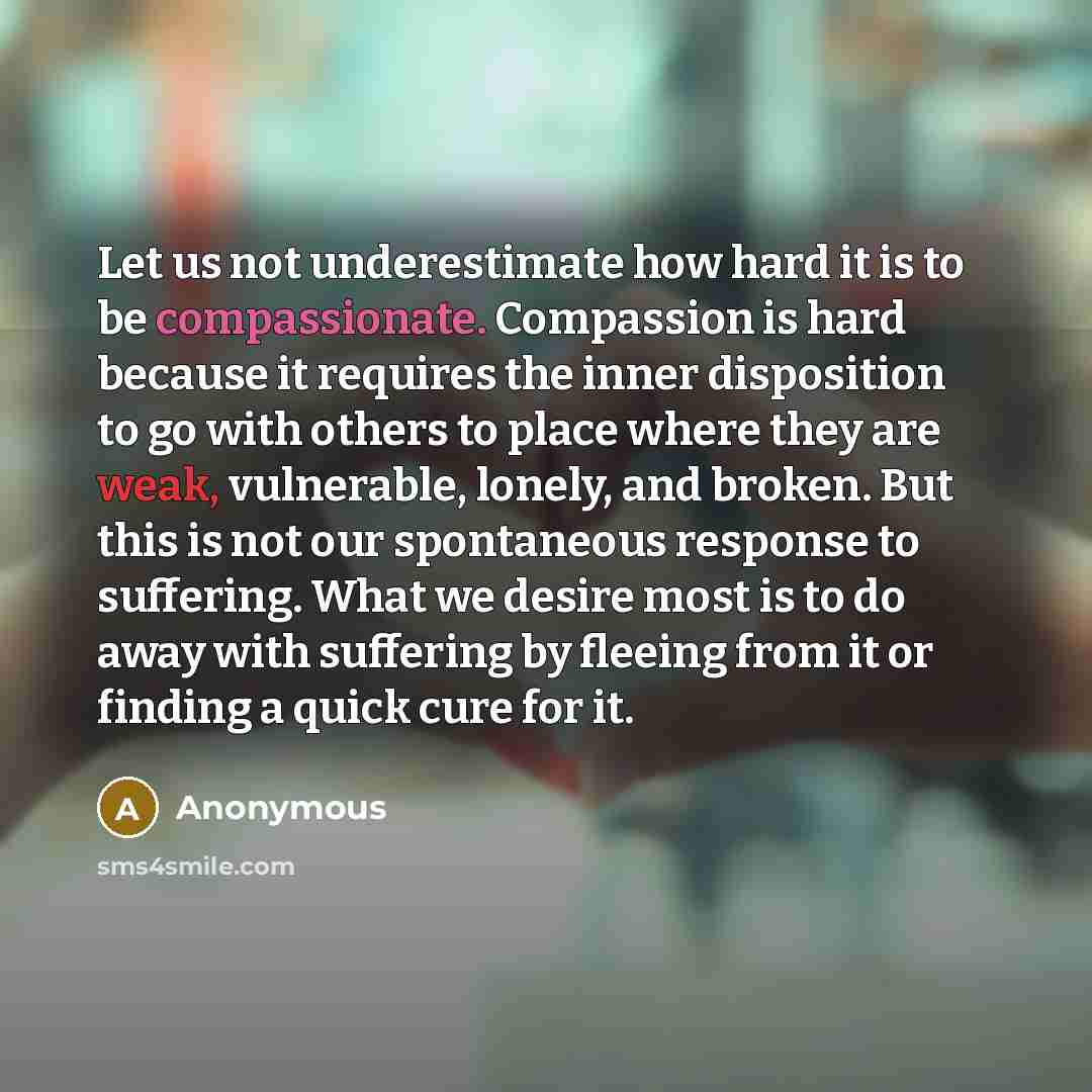 “Let us not underestimate how hard it is to be compassionate. Compassion is hard because it requires the inner disposition to go with others to place where they are weak, vulnerable, lonely, and broken. But this is not our spontaneous response to suffering. What we desire most is to do away with…” quote by Anonymous