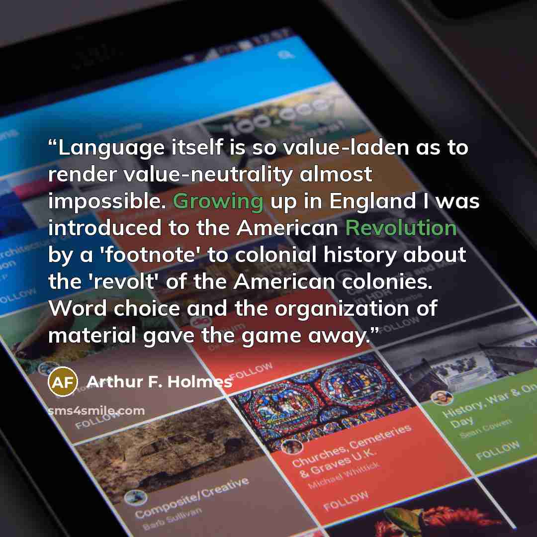 “Language itself is so value-laden as to render value-neutrality almost impossible. Growing up in England I was introduced to the American Revolution by a 'footnote' to colonial history about the 'revolt' of the American colonies. Word choice and the organization of material gave the game away.” quote by Arthur F. Holmes