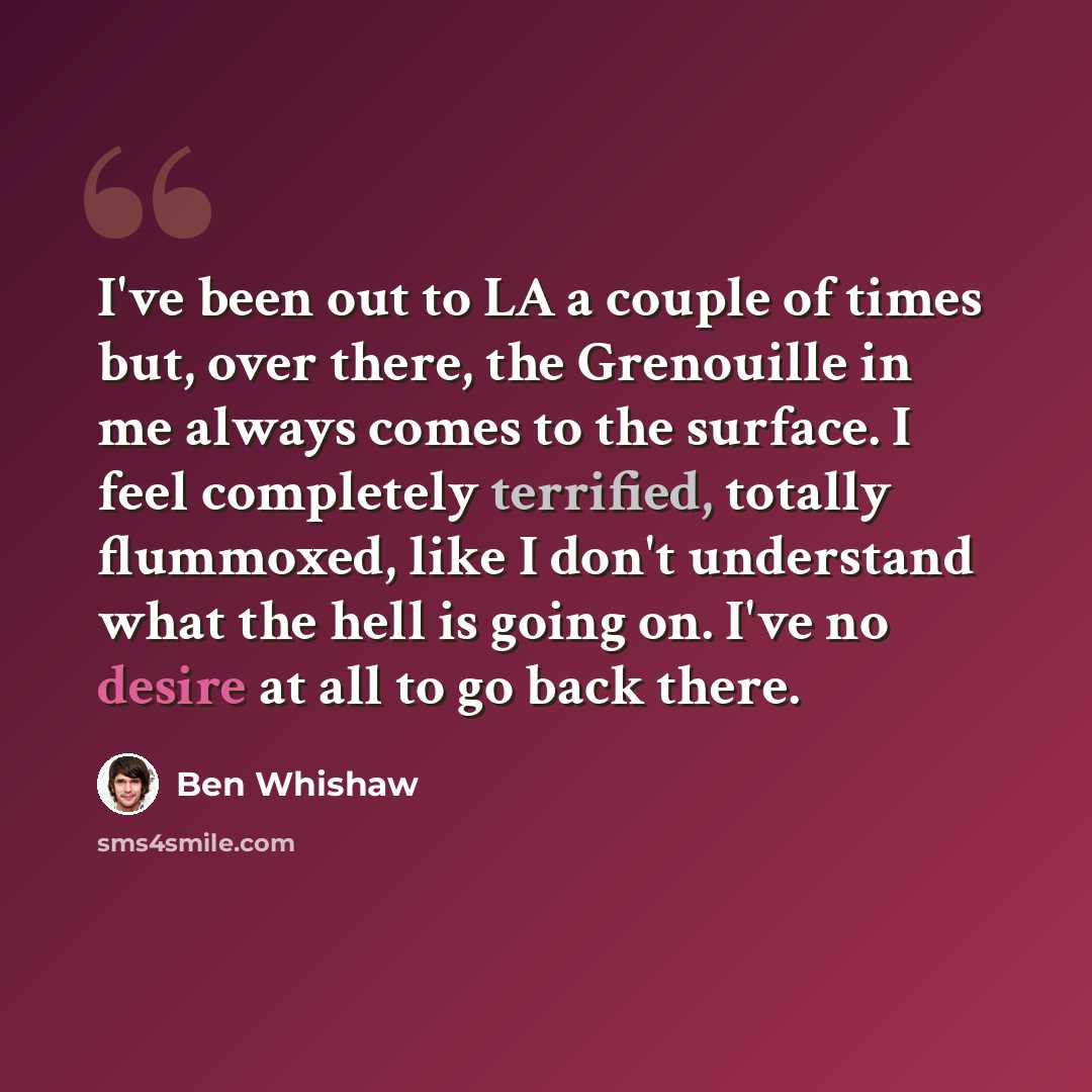 “I've been out to LA a couple of times but, over there, the Grenouille in me always comes to the surface. I feel completely terrified, totally flummoxed, like I don't understand what the hell is going on. I've no desire at all to go back there.” quote by Ben Whishaw