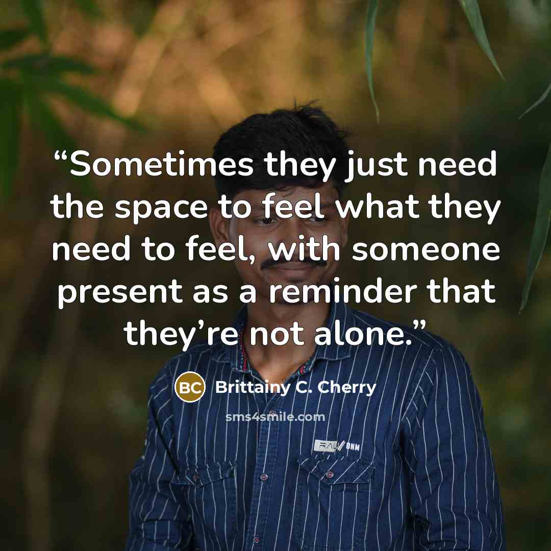 “Sometimes they just need the space to feel what they need to feel, with someone present as a reminder that they’re not alone.” quote by Brittainy C. Cherry