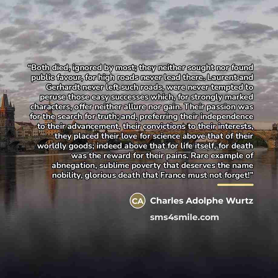 “Both died, ignored by most; they neither sought nor found public favour, for high roads never lead there. Laurent and Gerhardt never left such roads, were never tempted to peruse those easy successes which, for strongly marked characters, offer neither allure nor gain. Their passion was for the…” quote by Charles Adolphe Wurtz