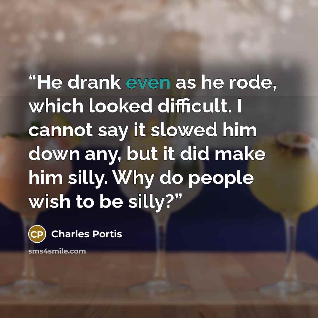 “He drank even as he rode, which looked difficult. I cannot say it slowed him down any, but it did make him silly. Why do people wish to be silly?” quote by Charles Portis