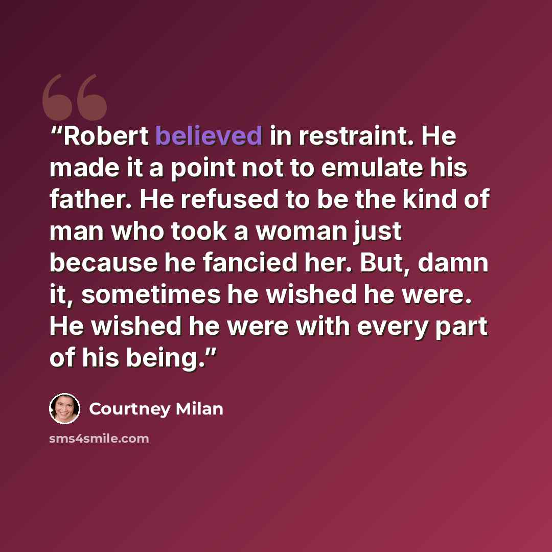 “Robert believed in restraint. He made it a point not to emulate his father. He refused to be the kind of man who took a woman just because he fancied her. But, damn it, sometimes he wished he were. He wished he were with every part of his being.” quote by Courtney Milan