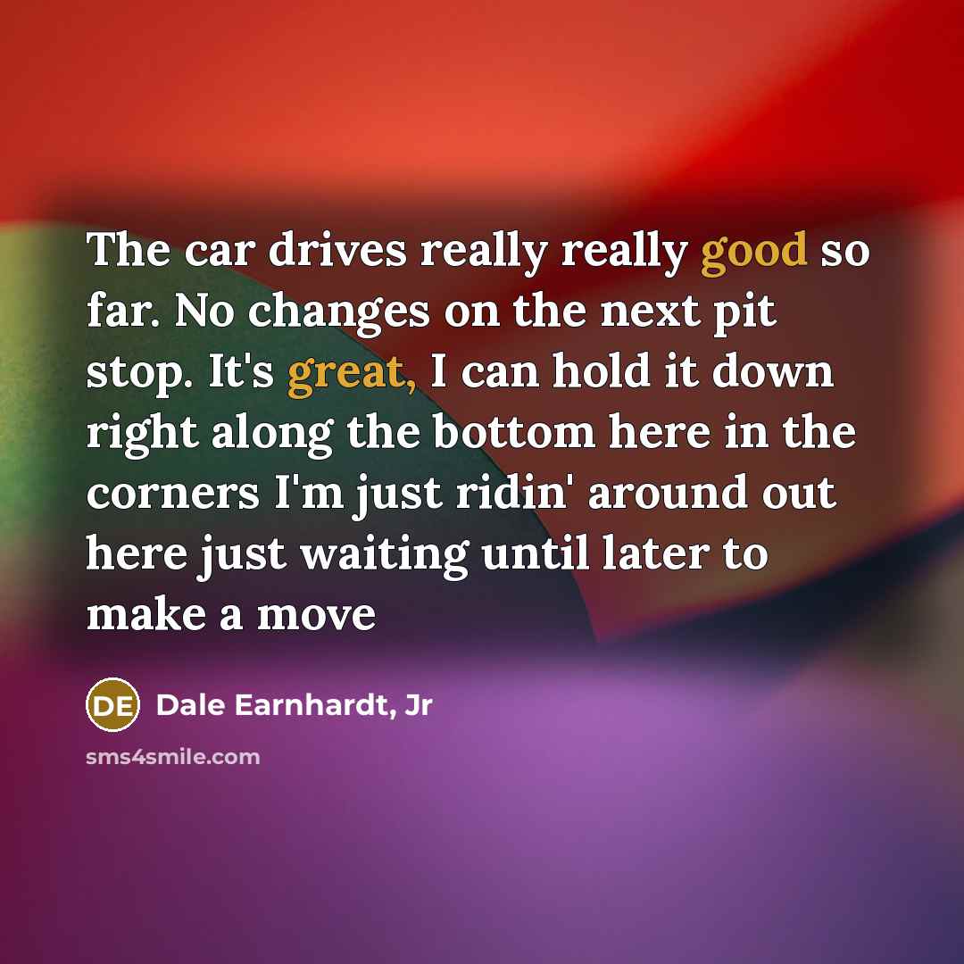 “The car drives really really good so far. No changes on the next pit stop. It's great, I can hold it down right along the bottom here in the corners I'm just ridin' around out here just waiting until later to make a move” quote by Dale Earnhardt, Jr