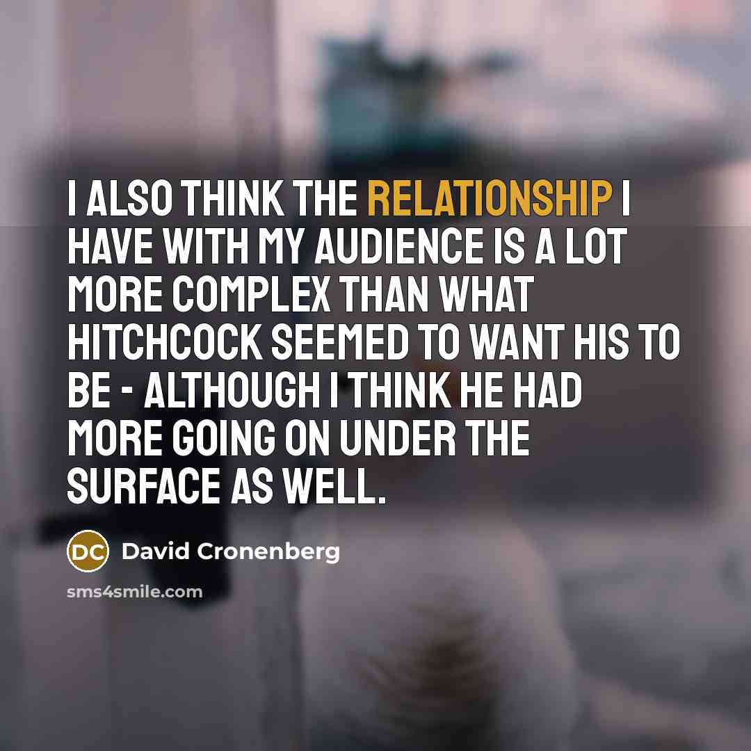 “I also think the relationship I have with my audience is a lot more complex than what Hitchcock seemed to want his to be - although I think he had more going on under the surface as well.” quote by David Cronenberg