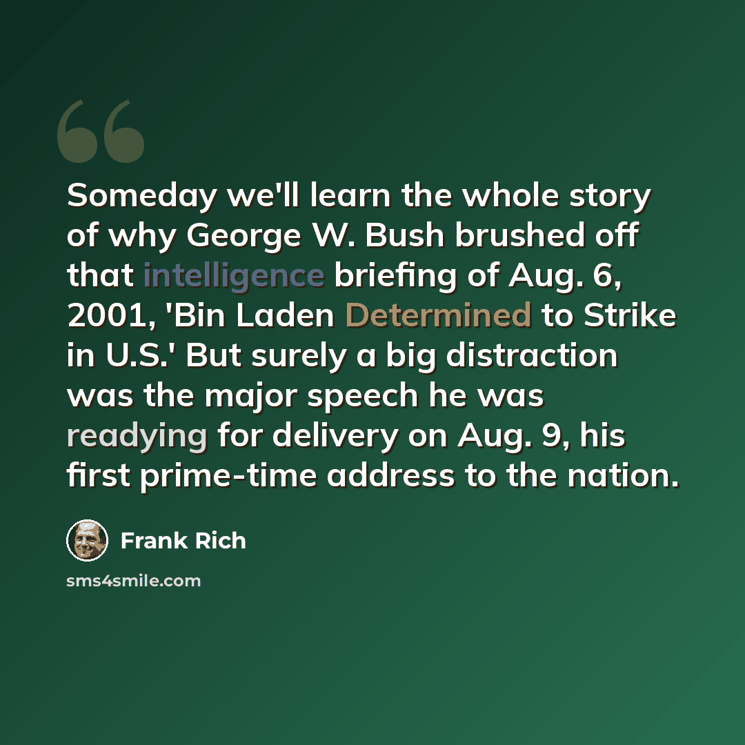 “Someday we'll learn the whole story of why George W. Bush brushed off that intelligence briefing of Aug. 6, 2001, 'Bin Laden Determined to Strike in U.S.' But surely a big distraction was the major speech he was readying for delivery on Aug. 9, his first prime-time address to the nation.” quote by Frank Rich