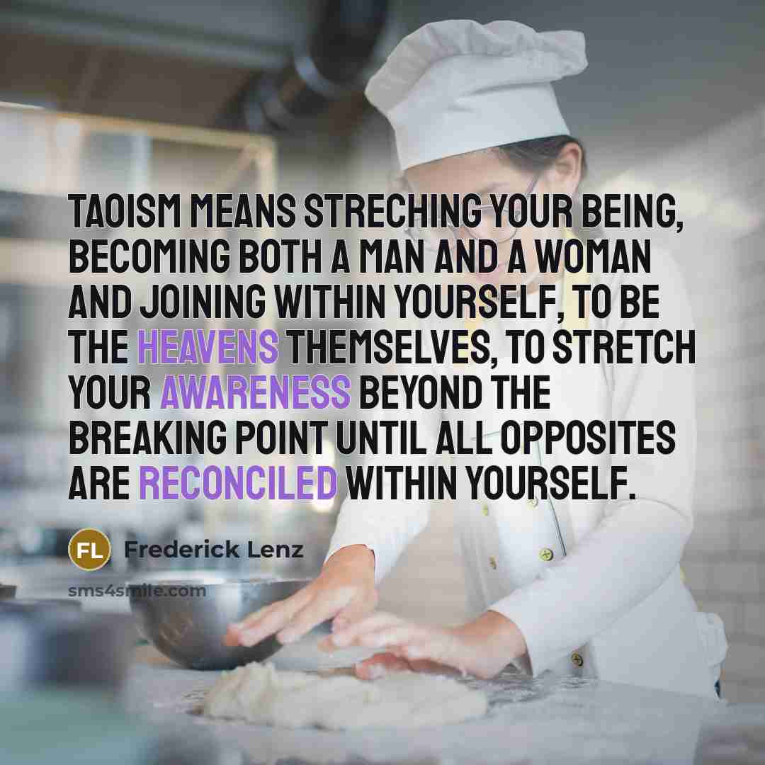 “Taoism means streching your being, becoming both a man and a woman and joining within yourself, to be the heavens themselves, to stretch your awareness beyond the breaking point until all opposites are reconciled within yourself.” quote by Frederick Lenz