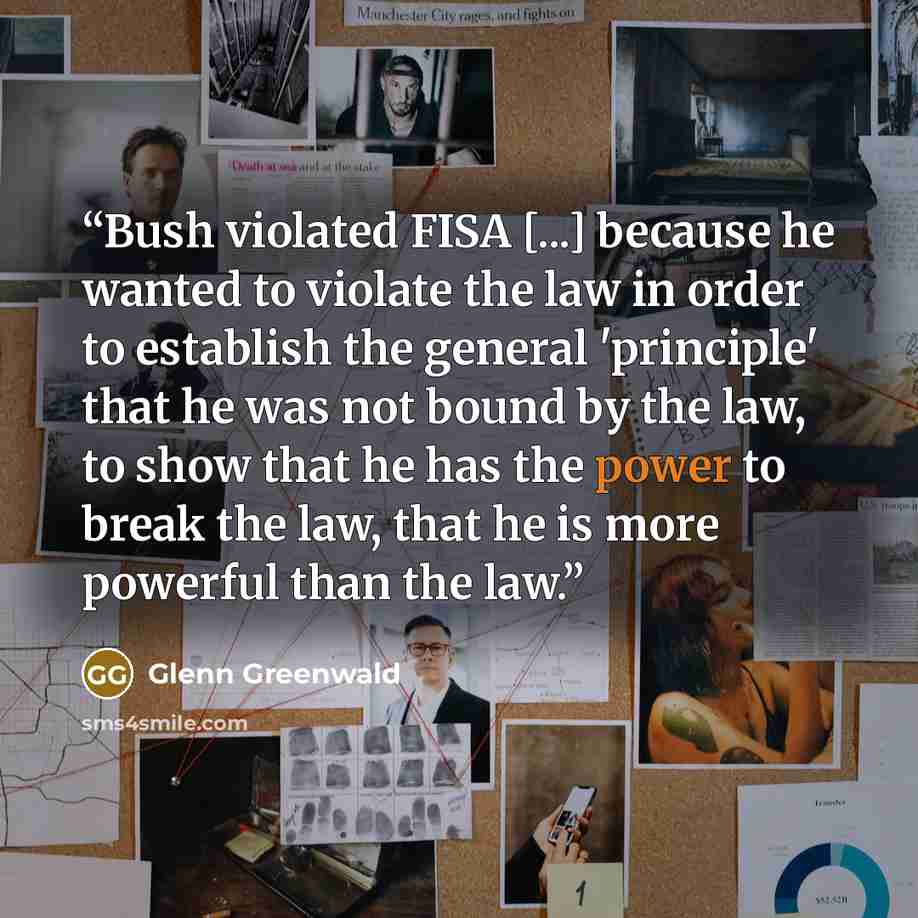 “Bush violated FISA [...] because he wanted to violate the law in order to establish the general 'principle' that he was not bound by the law, to show that he has the power to break the law, that he is more powerful than the law.” quote by Glenn Greenwald