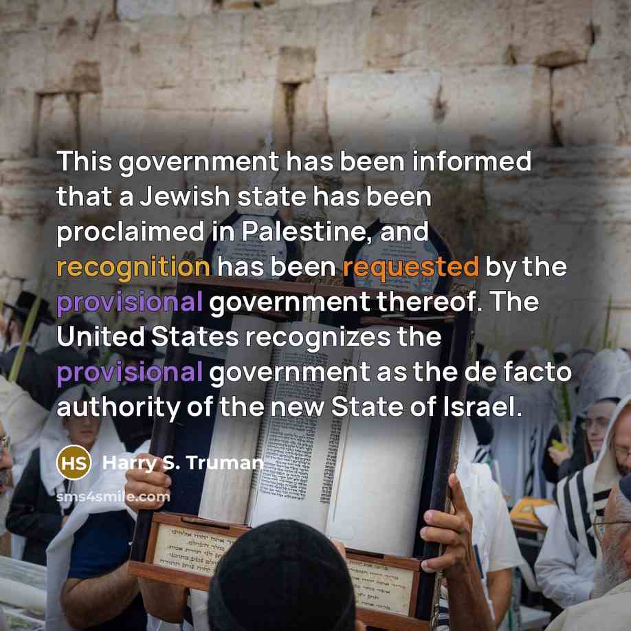 “This government has been informed that a Jewish state has been proclaimed in Palestine, and recognition has been requested by the provisional government thereof. The United States recognizes the provisional government as the de facto authority of the new State of Israel.” quote by Harry S. Truman